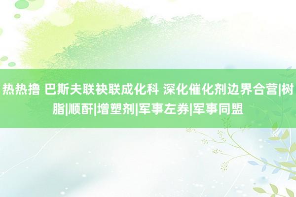 热热撸 巴斯夫联袂联成化科 深化催化剂边界合营|树脂|顺酐|增塑剂|军事左券|军事同盟