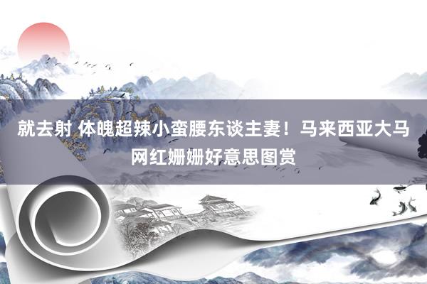 就去射 体魄超辣小蛮腰东谈主妻！马来西亚大马网红姗姗好意思图赏