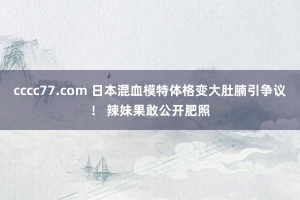 cccc77.com 日本混血模特体格变大肚腩引争议！ 辣妹果敢公开肥照