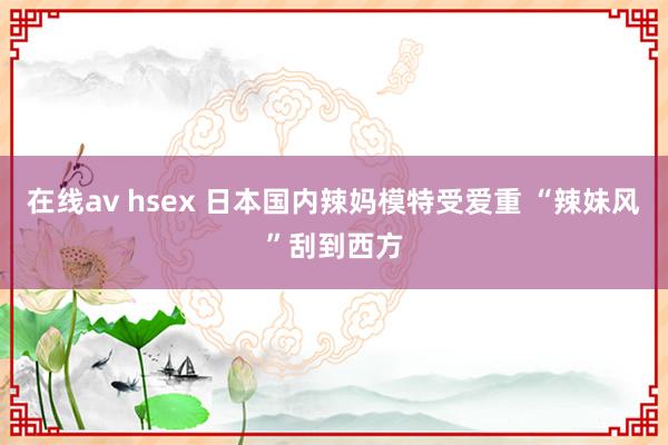 在线av hsex 日本国内辣妈模特受爱重 “辣妹风”刮到西方