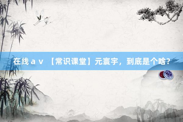 在线ａｖ 【常识课堂】元寰宇，到底是个啥？