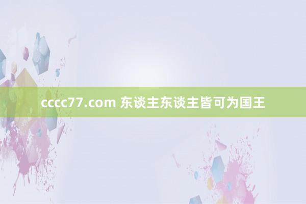 cccc77.com 东谈主东谈主皆可为国王