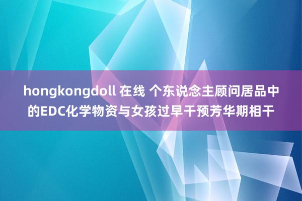 hongkongdoll 在线 个东说念主顾问居品中的EDC化学物资与女孩过早干预芳华期相干