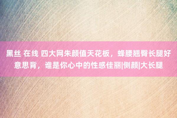 黑丝 在线 四大网朱颜值天花板，蜂腰翘臀长腿好意思背，谁是你心中的性感佳丽|侧颜|大长腿