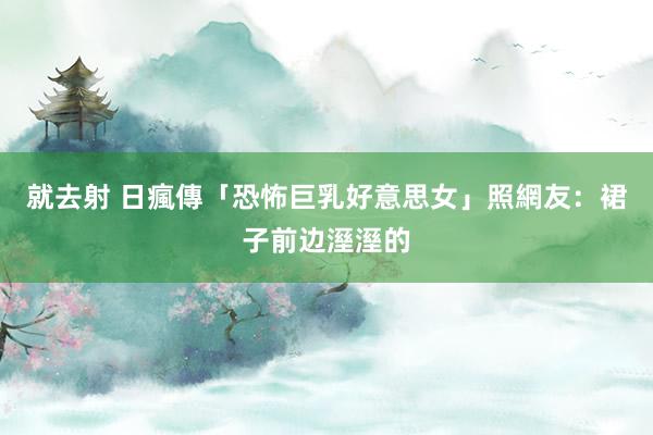 就去射 日瘋傳「恐怖巨乳好意思女」照　網友：裙子前边溼溼的