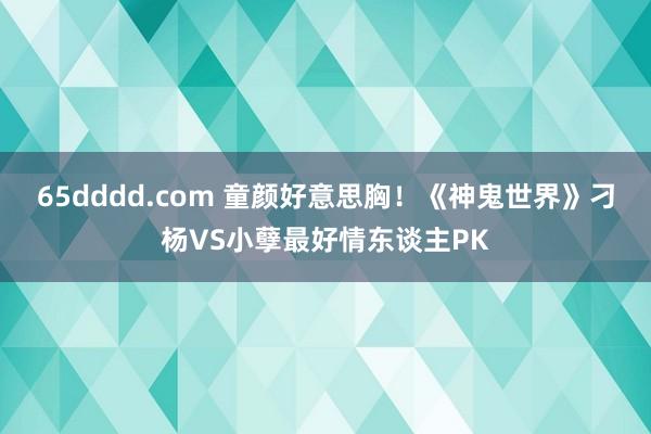 65dddd.com 童颜好意思胸！《神鬼世界》刁杨VS小孽最好情东谈主PK