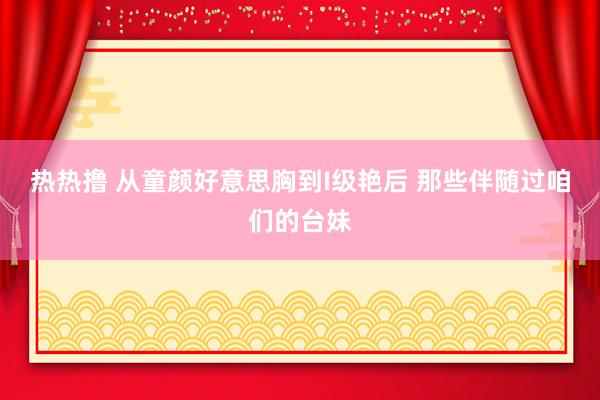 热热撸 从童颜好意思胸到I级艳后 那些伴随过咱们的台妹