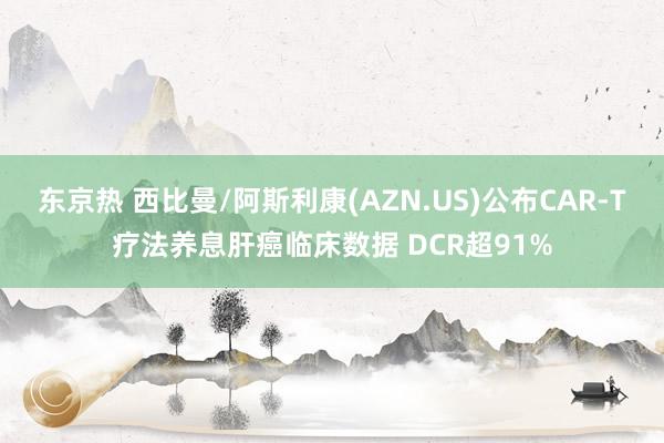 东京热 西比曼/阿斯利康(AZN.US)公布CAR-T疗法养息肝癌临床数据 DCR超91%