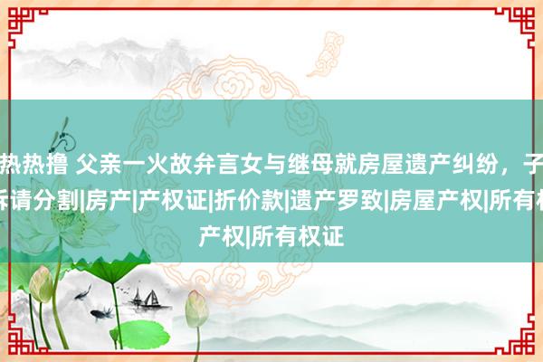 热热撸 父亲一火故弁言女与继母就房屋遗产纠纷，子女诉请分割|房产|产权证|折价款|遗产罗致|房屋产权|所有权证