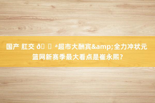 国产 肛交 🏪超市大酬宾&全力冲状元 篮网新赛季最大看点是崔永熙？