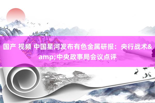 国产 视频 中国星河发布有色金属研报：央行战术&中央政事局会议点评