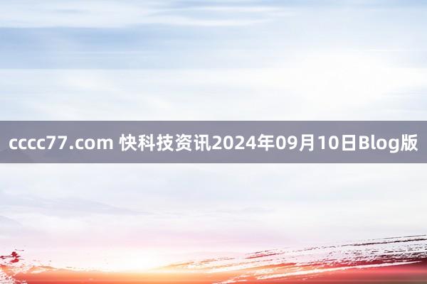 cccc77.com 快科技资讯2024年09月10日Blog版