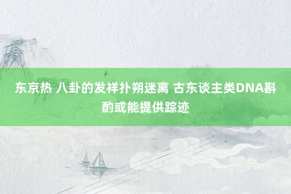 东京热 八卦的发祥扑朔迷离 古东谈主类DNA斟酌或能提供踪迹