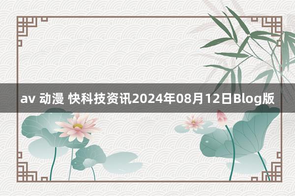 av 动漫 快科技资讯2024年08月12日Blog版