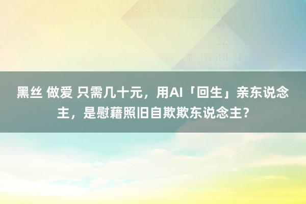 黑丝 做爱 只需几十元，用AI「回生」亲东说念主，是慰藉照旧自欺欺东说念主？