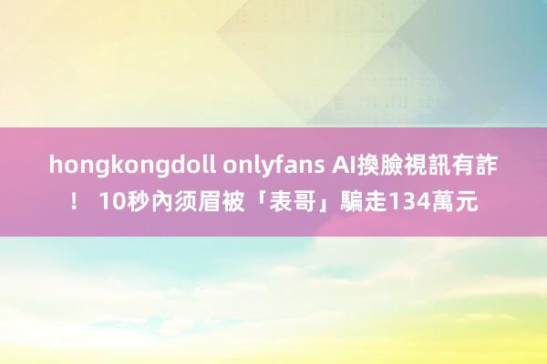 hongkongdoll onlyfans AI換臉視訊有詐！ 10秒內须眉被「表哥」騙走134萬元