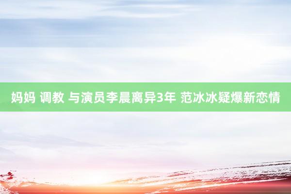 妈妈 调教 与演员李晨离异3年 范冰冰疑爆新恋情