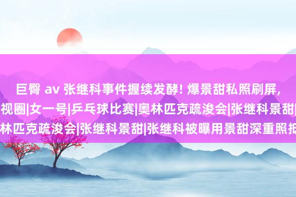 巨臀 av 张继科事件握续发酵! 爆景甜私照刷屏， 如何灵验处理!|恋情|影视圈|女一号|乒乓球比赛|奥林匹克疏浚会|张继科景甜|张继科被曝用景甜深重照抵债