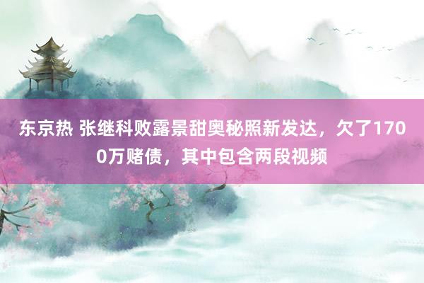 东京热 张继科败露景甜奥秘照新发达，欠了1700万赌债，其中包含两段视频