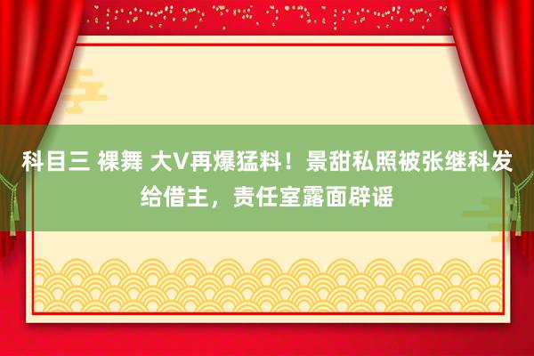 科目三 裸舞 大V再爆猛料！景甜私照被张继科发给借主，责任室露面辟谣