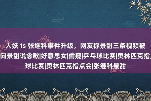 人妖 ts 张继科事件升级，网友称景甜三条视频被流露，爆料记者向景甜说念歉|好意思女|偷窥|乒乓球比赛|奥林匹克指点会|张继科景甜