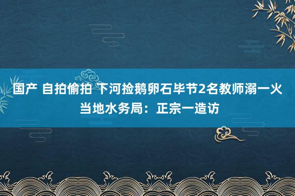 国产 自拍偷拍 下河捡鹅卵石毕节2名教师溺一火 当地水务局：正宗一造访