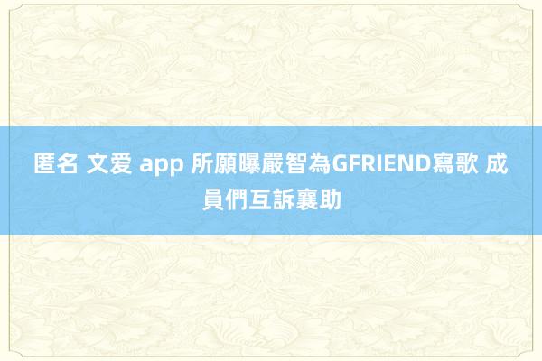 匿名 文爱 app 所願曝嚴智為GFRIEND寫歌 成員們互訴襄助