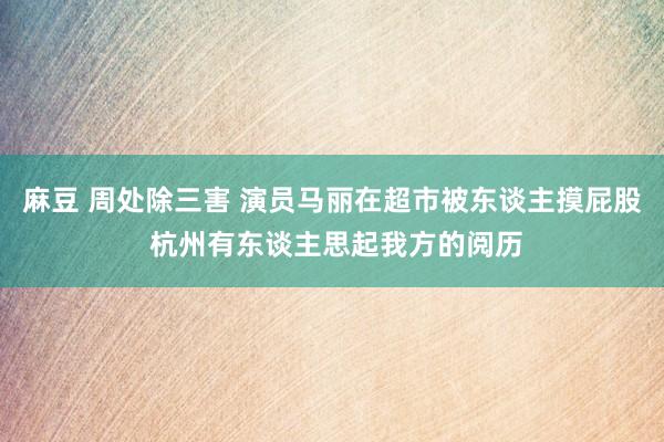 麻豆 周处除三害 演员马丽在超市被东谈主摸屁股 杭州有东谈主思起我方的阅历