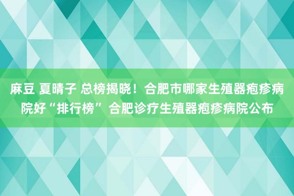 麻豆 夏晴子 总榜揭晓！合肥市哪家生殖器疱疹病院好“排行榜” 合肥诊疗生殖器疱疹病院公布