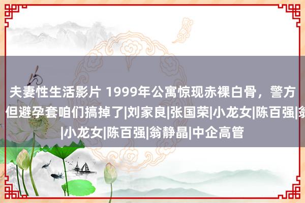 夫妻性生活影片 1999年公寓惊现赤裸白骨，警方说死前有性交，但避孕套咱们搞掉了|刘家良|张国荣|小龙女|陈百强|翁静晶|中企高管