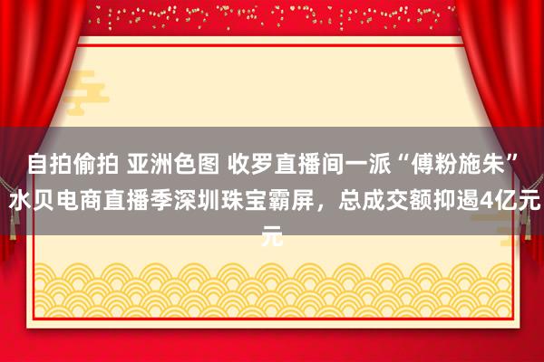 自拍偷拍 亚洲色图 收罗直播间一派“傅粉施朱” 水贝电商直播季深圳珠宝霸屏，总成交额抑遏4亿元