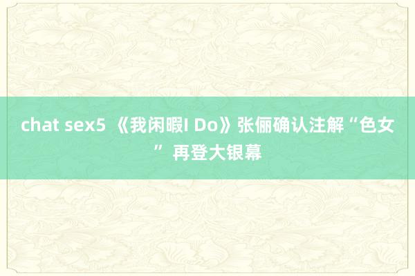 chat sex5 《我闲暇I Do》张俪确认注解“色女” 再登大银幕