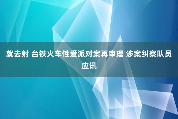 就去射 台铁火车性爱派对案再审理 涉案纠察队员应讯