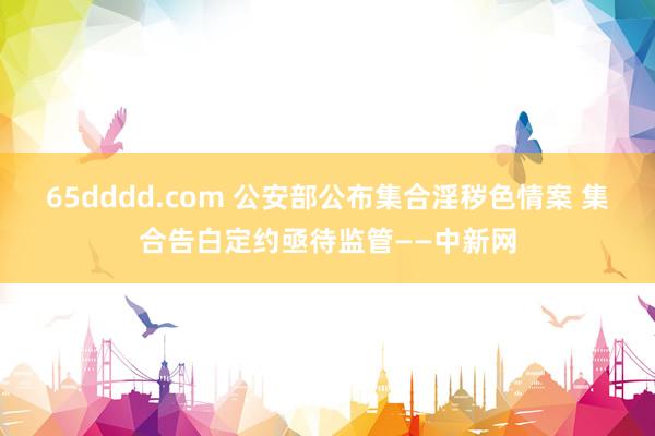 65dddd.com 公安部公布集合淫秽色情案 集合告白定约亟待监管——中新网