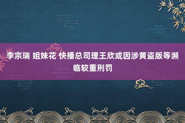 李宗瑞 姐妹花 快播总司理王欣或因涉黄盗版等濒临较重刑罚