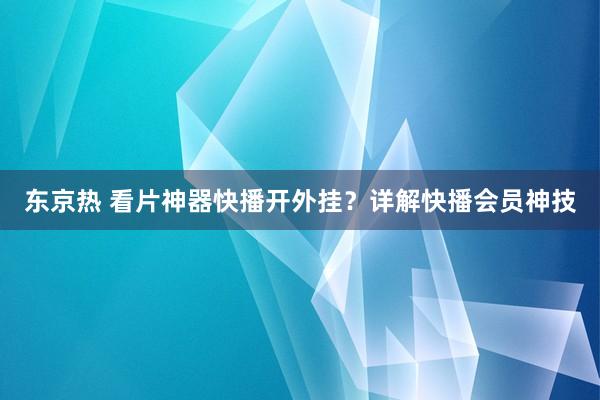 东京热 看片神器快播开外挂？详解快播会员神技