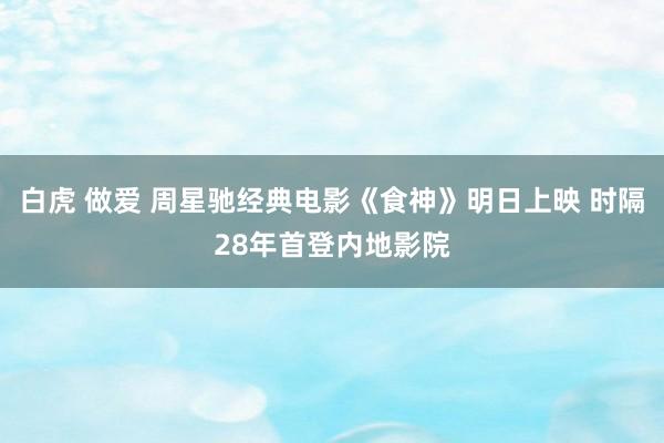 白虎 做爱 周星驰经典电影《食神》明日上映 时隔28年首登内地影院