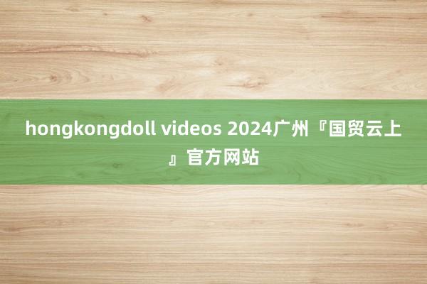 hongkongdoll videos 2024广州『国贸云上』官方网站