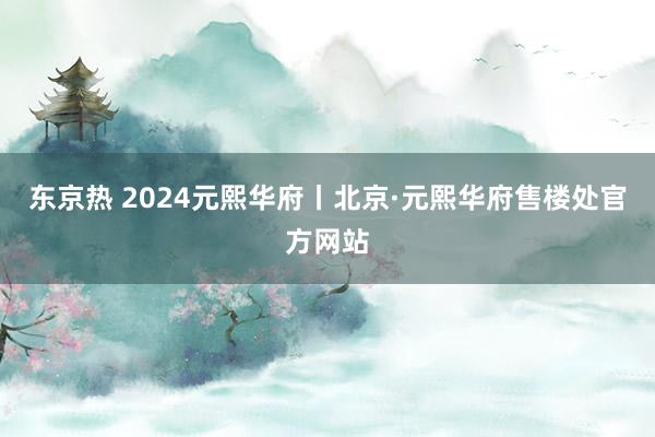 东京热 2024元熙华府丨北京·元熙华府售楼处官方网站