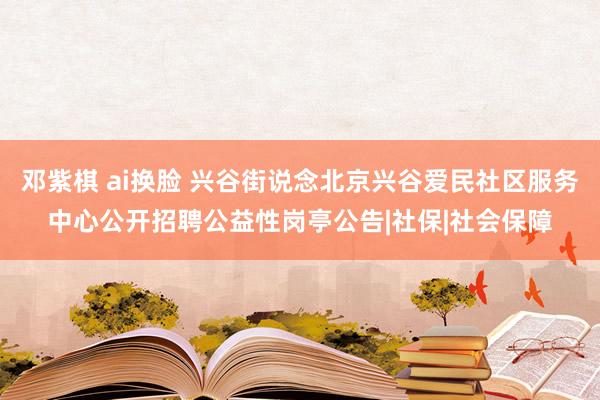 邓紫棋 ai换脸 兴谷街说念北京兴谷爱民社区服务中心公开招聘公益性岗亭公告|社保|社会保障