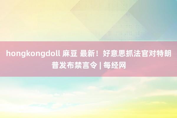 hongkongdoll 麻豆 最新！好意思抓法官对特朗普发布禁言令 | 每经网