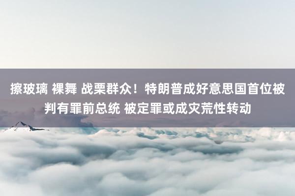 擦玻璃 裸舞 战栗群众！特朗普成好意思国首位被判有罪前总统 被定罪或成灾荒性转动