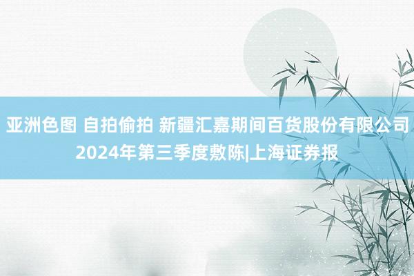 亚洲色图 自拍偷拍 新疆汇嘉期间百货股份有限公司2024年第三季度敷陈|上海证券报