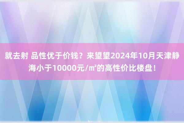 就去射 品性优于价钱？来望望2024年10月天津静海小于10000元/㎡的高性价比楼盘！