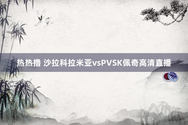 热热撸 沙拉科拉米亚vsPVSK佩奇高清直播