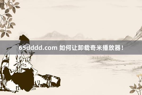 65dddd.com 如何让卸载奇米播放器！