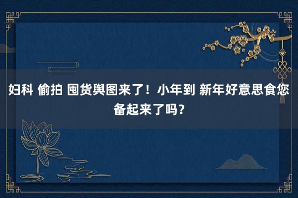 妇科 偷拍 囤货舆图来了！小年到 新年好意思食您备起来了吗？