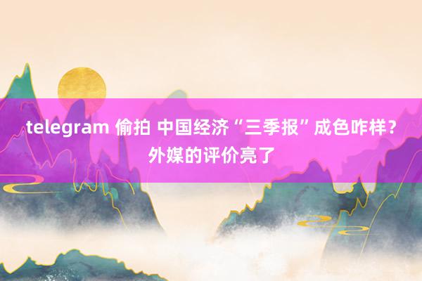 telegram 偷拍 中国经济“三季报”成色咋样？外媒的评价亮了