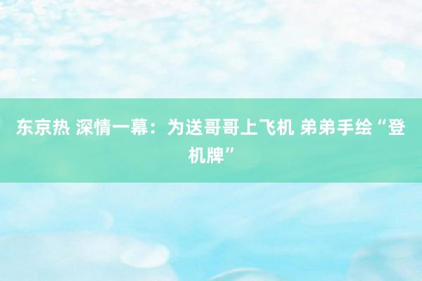 东京热 深情一幕：为送哥哥上飞机 弟弟手绘“登机牌”