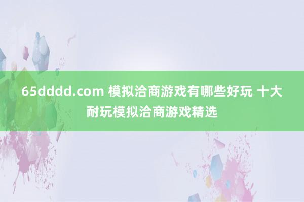 65dddd.com 模拟洽商游戏有哪些好玩 十大耐玩模拟洽商游戏精选